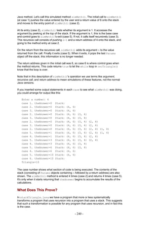 Java method. Let's call this simulated method simMeth(). The initial call to simMeth()
(at case 1) pushes the value entered by the user and a return value of 6 onto the stack
and moves to the entry point of simMeth() (case 2).

At its entry (case 2), simMeth() tests whether its argument is 1. It accesses the
argument by peeking at the top of the stack. If the argument is 1, this is the base case
and control goes to simMeth()'s exit (case 5). If not, it calls itself recursively (case 3).
This recursive call consists of pushing n-1 and a return address of 4 onto the stack, and
going to the method entry at case 2.

On the return from the recursive call, simMeth() adds its argument n to the value
returned from the call. Finally it exits (case 5). When it exits, it pops the last Params
object off the stack; this information is no longer needed.

The return address given in the initial call was 6, so case 6 is where control goes when
the method returns. This code returns true to let the while loop in recTriangle()
know that the loop is over.

Note that in this description of simMeth()'s operation we use terms like argument,
recursive call, and return address to mean simulations of these features, not the normal
Java versions.

If you inserted some output statements in each case to see what simMeth() was doing,
you could arrange for output like this:

   Enter a number: 4
   case 1. theAnswer=0            Stack:
   case 2. theAnswer=0            Stack:    (4,   6)
   case 3. theAnswer=0            Stack:    (4,   6)
   case 2. theAnswer=0            Stack:    (4,   6)   (3,    4)
   case 3. theAnswer=0            Stack:    (4,   6)   (3,    4)
   case 2. theAnswer=0            Stack:    (4,   6)   (3,    4)   (2,   4)
   case 3. theAnswer=0            Stack:    (4,   6)   (3,    4)   (2,   4)
   case 2. theAnswer=0            Stack:    (4,   6)   (3,    4)   (2,   4) (1, 4)
   case 5. theAnswer=1            Stack:    (4,   6)   (3,    4)   (2,   4) (1, 4)
   case 4. theAnswer=1            Stack:    (4,   6)   (3,    4)   (2,   4)
   case 5. theAnswer=3            Stack:    (4,   6)   (3,    4)   (2,   4)
   case 4. theAnswer=3            Stack:    (4,   6)   (3,    4)
   case 5. theAnswer=6            Stack:    (4,   6)   (3,    4)
   case 4. theAnswer=6            Stack:    (4,   6)
   case 5. theAnswer=10           Stack:    (4,   6)
   case 6. theAnswer=10           Stack:
   Triangle=10

The case number shows what section of code is being executed. The contents of the
stack (consisting of Params objects containing n followed by a return address) are also
shown. The simMeth() method is entered 4 times (case 2) and returns 4 times (case 5).
It's only when it starts returning that theAnswer begins to accumulate the results of the
calculations.

What Does This Prove?
In stackTriangle.java we have a program that more or less systematically
transforms a program that uses recursion into a program that uses a stack. This suggests
that such a transformation is possible for any program that uses recursion, and in fact this
is the case.

                                                    - 240 -
 