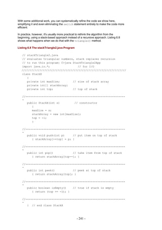 With some additional work, you can systematically refine the code we show here,
simplifying it and even eliminating the switch statement entirely to make the code more
efficient.

In practice, however, it's usually more practical to rethink the algorithm from the
beginning, using a stack-based approach instead of a recursive approach. Listing 6.8
shows what happens when we do that with the triangle() method.

Listing 6.8 The stackTriangle2.java Program

   // stackTriangle2.java
   // evaluates triangular numbers, stack replaces recursion
   // to run this program: C>java StackTriangle2App
   import java.io.*;                 // for I/O
   ////////////////////////////////////////////////////////////////
   class StackX
      {
      private int maxSize;        // size of stack array
      private int[] stackArray;
      private int top;            // top of stack

   //-------------------------------------------------------------
   -
      public StackX(int s)         // constructor
         {
         maxSize = s;
         stackArray = new int[maxSize];
         top = -1;
         }

   //-------------------------------------------------------------
   -
      public void push(int p)     // put item on top of stack
         { stackArray[++top] = p; }

   //-------------------------------------------------------------
   -
      public int pop()            // take item from top of stack
         { return stackArray[top--]; }

   //-------------------------------------------------------------
   -
      public int peek()           // peek at top of stack
         { return stackArray[top]; }

   //-------------------------------------------------------------
   -
      public boolean isEmpty()    // true if stack is empty
         { return (top == -1); }

   //-------------------------------------------------------------
   -
      } // end class StackX



                                                - 241 -
 