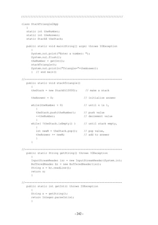 ////////////////////////////////////////////////////////////////

class StackTriangle2App
   {
   static int theNumber;
   static int theAnswer;
   static StackX theStack;

   public static void main(String[] args) throws IOException
      {
      System.out.print("Enter a number: ");
      System.out.flush();
      theNumber = getInt();
      stackTriangle();
      System.out.println("Triangle="+theAnswer);
      } // end main()

//-------------------------------------------------------------
   public static void stackTriangle()
      {
      theStack = new StackX(10000);     // make a stack

      theAnswer = 0;                       // initialize answer

      while(theNumber > 0)                 // until n is 1,
         {
         theStack.push(theNumber);         // push value
         --theNumber;                      // decrement value
         }
      while( !theStack.isEmpty() )         // until stack empty,
         {
         int newN = theStack.pop();        // pop value,
         theAnswer += newN;                // add to answer
         }
      }

//-------------------------------------------------------------
   public static String getString() throws IOException
      {
      InputStreamReader isr = new InputStreamReader(System.in);
      BufferedReader br = new BufferedReader(isr);
      String s = br.readLine();
      return s;
      }

//-------------------------------------------------------------
   public static int getInt() throws IOException
      {
      String s = getString();
      return Integer.parseInt(s);
      }



                                 - 242 -
 