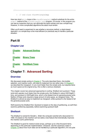 //-------------------------------------------------------------

        }   // end class StackTriangle2App

Here two short while loops in the stackTriangle() method substitute for the entire
step() method of the stackTriangle.java program. Of course, in this program you
can see by inspection that you can eliminate the stack entirely and use a simple loop.
However, in more complicated algorithms the stack must remain.

Often you'll need to experiment to see whether a recursive method, a stack-based
approach, or a simple loop is the most efficient (or practical) way to handle a particular
situation.



Part III
Chapter List

  Chapter        Advanced Sorting
  7:

  Chapter        Binary Trees
  8:

  Chapter        Red-Black Trees
  9:

Chapter 7: Advanced Sorting
Overview
We discussed simple sorting in Chapter 3. The sorts described there—the bubble,
selection, and insertion sorts—are easy to implement but are rather slow. In Chapter 6
we described the mergesort. It runs much faster than the simple sorts, but requires twice
as much space as the original array; this is often a serious drawback.

This chapter covers two advanced approaches to sorting: Shellsort and quicksort. These
                                                                                         2
sorts both operate much faster than the simple sorts; the Shellsort in about O(N*(logN) )
time, and quicksort in O(N*logN) time, which is the fastest time for general-purpose sorts.
Neither of these sorts requires a large amount of extra space, as mergesort does. The
Shellsort is almost as easy to implement as mergesort, while quicksort is the fastest of all
the general-purpose sorts.

We'll examine the Shellsort first. Quicksort is based on the idea of partitioning, so we'll then
examine partitioning separately, before examining quicksort itself.

Shellsort
The Shellsort is named for Donald L. Shell, the computer scientist who discovered it in
1959. It's based on the insertion sort but adds a new feature that dramatically improves
the insertion sort's performance.

The Shellsort is good for medium-sized arrays, perhaps up to a few thousand items,
depending on the particular implementation. (However, see the cautionary notes in
Chapter 15 about how much data can be handled by a particular algorithm.) It's not quite

                                                   - 243 -
 