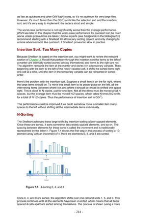 as fast as quicksort and other O(N*logN) sorts, so it's not optimum for very large files.
                                         2
However, it's much faster than the O(N ) sorts like the selection sort and the insertion
sort, and it's very easy to implement: the code is short and simple.

The worst-case performance is not significantly worse than the average performance.
(We'll see later in this chapter that the worst-case performance for quicksort can be much
worse unless precautions are taken.) Some experts (see Sedgewick in the bibliography)
recommend starting with a Shellsort for almost any sorting project, and only changing to
a more advanced sort, like quicksort, if Shellsort proves too slow in practice.

Insertion Sort: Too Many Copies
Because Shellsort is based on the insertion sort, you might want to review the relevant
section of Chapter 3. Recall that partway through the insertion sort the items to the left of
a marker are internally sorted (sorted among themselves) and items to the right are not.
The algorithm removes the item at the marker and stores it in a temporary variable. Then,
beginning with the item to the left of the newly vacated cell, it shifts the sorted items right
one cell at a time, until the item in the temporary variable can be reinserted in sorted
order.

Here's the problem with the insertion sort. Suppose a small item is on the far right, where
the large items should be. To move this small item to its proper place on the left, all the
intervening items (between where it is and where it should be) must be shifted one space
right. This is close to N copies, just for one item. Not all the items must be moved a full N
spaces, but the average item must be moved N/2 spaces, which takes N times N/2 shifts
                 2                                                          2
for a total of N /2 copies. Thus the performance of insertion sort is O(N ).

This performance could be improved if we could somehow move a smaller item many
spaces to the left without shifting all the intermediate items individually.

N-Sorting
The Shellsort achieves these large shifts by insertion-sorting widely spaced elements.
Once these are sorted, it sorts somewhat less widely spaced elements, and so on. The
spacing between elements for these sorts is called the increment and is traditionally
represented by the letter h. Figure 7.1 shows the first step in the process of sorting a 10-
element array with an increment of 4. Here the elements 0, 4, and 8 are sorted.




       Figure 7.1: 4-sorting 0, 4, and 8



Once 0, 4, and 8 are sorted, the algorithm shifts over one cell and sorts 1, 5, and 9. This
process continues until all the elements have been 4-sorted, which means that all items
spaced 4 cells apart are sorted among themselves. The process is shown (using a more

                                                    - 244 -
 
