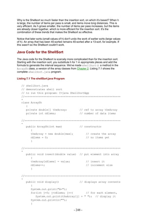 Why is the Shellsort so much faster than the insertion sort, on which it's based? When h
is large, the number of items per pass is small, and items move long distances. This is
very efficient. As h grows smaller, the number of items per pass increases, but the items
are already closer together, which is more efficient for the insertion sort. It's the
combination of these trends that makes the Shellsort so effective.

Notice that later sorts (small values of h) don't undo the work of earlier sorts (large values
of h). An array that has been 40-sorted remains 40-sorted after a 13-sort, for example. If
this wasn't so the Shellsort couldn't work.

Java Code for the ShellSort
The Java code for the Shellsort is scarcely more complicated than for the insertion sort.
Starting with the insertion sort, you substitute h for 1 in appropriate places and add the
formula to generate the interval sequence. We've made shellSort() a method in the
ArraySh class, a version of the array classes from Chapter 2. Listing 7.1 shows the
complete shellSort.java program.

Listing 7.1 The shellSort.java Program

   // shellSort.java
   // demonstrates shell sort
   // to run this program: C>java ShellSortApp
   //-------------------------------------------------------------
   -
   class ArraySh
      {
      private double[] theArray;        // ref to array theArray
      private int nElems;               // number of data items

   //-------------------------------------------------------------
   -
      public ArraySh(int max)           // constructor
         {
         theArray = new double[max];        // create the array
         nElems = 0;                        // no items yet
         }

   //-------------------------------------------------------------
   -
      public void insert(double value) // put element into array
         {
         theArray[nElems] = value;          // insert it
         nElems++;                          // increment size
         }

   //-------------------------------------------------------------
   -
      public void display()             // displays array contents
         {
         System.out.print("A=");
         for(int j=0; j<nElems; j++)        // for each element,
            System.out.print(theArray[j] + " "); // display it
         System.out.println("");
         }

                                                   - 248 -
 