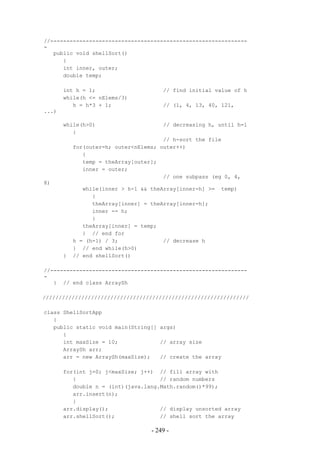 //-------------------------------------------------------------
-
   public void shellSort()
      {
      int inner, outer;
      double temp;

       int h = 1;                      // find initial value of h
       while(h <= nElems/3)
          h = h*3 + 1;                 // (1, 4, 13, 40, 121,
...)

       while(h>0)                      // decreasing h, until h=1
          {
                                       // h-sort the file
           for(outer=h; outer<nElems; outer++)
              {
              temp = theArray[outer];
              inner = outer;
                                       // one subpass (eg 0, 4,
8)
              while(inner > h-1 && theArray[inner-h] >=   temp)
                 {
                 theArray[inner] = theArray[inner-h];
                 inner -= h;
                 }
              theArray[inner] = temp;
              } // end for
           h = (h-1) / 3;              // decrease h
           } // end while(h>0)
       }   // end shellSort()

//-------------------------------------------------------------
-
   } // end class ArraySh

////////////////////////////////////////////////////////////////

class ShellSortApp
   {
   public static void main(String[] args)
      {
      int maxSize = 10;             // array size
      ArraySh arr;
      arr = new ArraySh(maxSize);   // create the array

       for(int j=0; j<maxSize; j++) // fill array with
          {                          // random numbers
          double n = (int)(java.lang.Math.random()*99);
          arr.insert(n);
          }
       arr.display();                // display unsorted array
       arr.shellSort();              // shell sort the array

                                   - 249 -
 