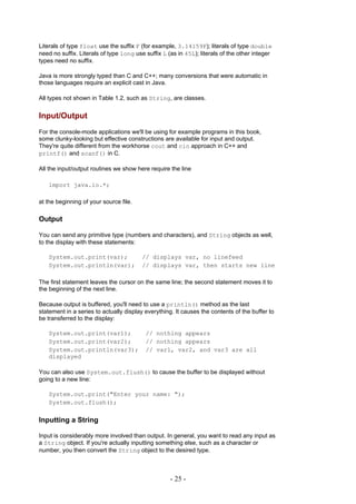 Literals of type float use the suffix F (for example, 3.14159F); literals of type double
need no suffix. Literals of type long use suffix L (as in 45L); literals of the other integer
types need no suffix.

Java is more strongly typed than C and C++; many conversions that were automatic in
those languages require an explicit cast in Java.

All types not shown in Table 1.2, such as String, are classes.


Input/Output
For the console-mode applications we'll be using for example programs in this book,
some clunky-looking but effective constructions are available for input and output.
They're quite different from the workhorse cout and cin approach in C++ and
printf() and scanf() in C.

All the input/output routines we show here require the line

   import java.io.*;

at the beginning of your source file.

Output

You can send any primitive type (numbers and characters), and String objects as well,
to the display with these statements:

   System.out.print(var);                // displays var, no linefeed
   System.out.println(var);              // displays var, then starts new line

The first statement leaves the cursor on the same line; the second statement moves it to
the beginning of the next line.

Because output is buffered, you'll need to use a println() method as the last
statement in a series to actually display everything. It causes the contents of the buffer to
be transferred to the display:

   System.out.print(var1);                // nothing appears
   System.out.print(var2);                // nothing appears
   System.out.println(var3);              // var1, var2, and var3 are all
   displayed

You can also use System.out.flush() to cause the buffer to be displayed without
going to a new line:

   System.out.print("Enter your name: ");
   System.out.flush();


Inputting a String

Input is considerably more involved than output. In general, you want to read any input as
a String object. If you're actually inputting something else, such as a character or
number, you then convert the String object to the desired type.



                                                    - 25 -
 
