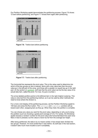 Our Partition Workshop applet demonstrates the partitioning process. Figure 7.6 shows
12 bars before partitioning, and Figure 7.7 shows them again after partitioning.




       Figure 7.6: Twelve bars before partitioning




       Figure 7.7: Twelve bars after partitioning



The horizontal line represents the pivot value. This is the value used to determine into
which of the two groups an item is placed. Items with a key value less than the pivot
value go in the left part of the array, and those with a greater (or equal) key go in the right
part. (In the section on quicksort, we'll see that the pivot value can be the key value of an
actual data item, called the pivot. For now, it's just a number.)

The arrow labeled partition points to the leftmost item in the right (higher) subarray. This
value is returned from the partitioning method, so it can be used by other methods that
need to know where the division is.

For a more vivid display of the partitioning process, set the Partition Workshop applet to
100 bars and press the Run button. The leftScan and rightScan pointers will zip
toward each other, swapping bars as they go. When they meet, the partition is complete.

You can choose any value you want for the pivot value, depending on why you're doing
the partition (such as choosing a grade point average of 3.5). For variety, the Workshop
applet chooses a random number for the pivot value (the horizontal black line) each time
New or Size is pressed, but the value is never too far from the average bar height.

After being partitioned, the data is by no means sorted; it has simply been divided into
two groups. However, it's more sorted than it was before. As we'll see in the next section,
it doesn't take much more trouble to sort it completely.


                                                    - 252 -
 