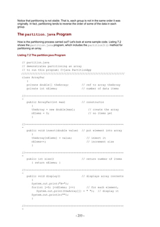 Notice that partitioning is not stable. That is, each group is not in the same order it was
originally. In fact, partitioning tends to reverse the order of some of the data in each
group.

The partition.java Program

How is the partitioning process carried out? Let's look at some sample code. Listing 7.2
shows the partition.java program, which includes the partitionIt() method for
partitioning an array.

Listing 7.2 The partition.java Program

   // partition.java
   // demonstrates partitioning an array
   // to run this program: C>java PartitionApp
   ////////////////////////////////////////////////////////////////
   class ArrayPar
      {
      private double[] theArray;        // ref to array theArray
      private int nElems;               // number of data items

   //-------------------------------------------------------------
   -
      public ArrayPar(int max)          // constructor
         {
         theArray = new double[max];        // create the array
         nElems = 0;                        // no items yet
         }

   //-------------------------------------------------------------
   -
      public void insert(double value) // put element into array
         {
         theArray[nElems] = value;         // insert it
         nElems++;                         // increment size
         }

   //-------------------------------------------------------------
   -
      public int size()                 // return number of items
         { return nElems; }

   //-------------------------------------------------------------
   -
      public void display()             // displays array contents
         {
         System.out.print("A=");
         for(int j=0; j<nElems; j++)       // for each element,
            System.out.print(theArray[j] + " "); // display it
         System.out.println("");
         }

   //-------------------------------------------------------------
   -

                                                   - 253 -
 