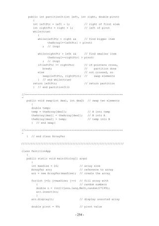 public int partitionIt(int left, int right, double pivot)
       {
       int leftPtr = left - 1;         // right of first elem
       int rightPtr = right + 1;       // left of pivot
       while(true)
          {
          while(leftPtr < right &&     // find bigger item
                theArray[++leftPtr] < pivot)
             ; // (nop)

          while(rightPtr > left &&         // find smaller item
                theArray[--rightPtr] >     pivot)
             ; // (nop)
          if(leftPtr >= rightPtr)          // if pointers cross,
             break;                        //    partition done
          else                             // not crossed, so
             swap(leftPtr, rightPtr);      //    swap elements
          } // end while(true)
       return leftPtr;                     // return partition
       } // end partitionIt()

//-------------------------------------------------------------
-
   public void swap(int dex1, int dex2) // swap two elements
      {
      double temp;
      temp = theArray[dex1];             // A into temp
      theArray[dex1] = theArray[dex2];   // B into A
      theArray[dex2] = temp;             // temp into B
      } // end swap(

//-------------------------------------------------------------
-
   } // end class ArrayPar

////////////////////////////////////////////////////////////////

class PartitionApp
   {
   public static void main(String[]   args)
      {
      int maxSize = 16;               // array size
      ArrayPar arr;                   // reference to array
      arr = new ArrayPar(maxSize);    // create the array

      for(int j=0; j<maxSize; j++) // fill array with
         {                          // random numbers
         double n = (int)(java.lang.Math.random()*199);
         arr.insert(n);
         }
      arr.display();                // display unsorted array

      double pivot = 99;              // pivot value


                                 - 254 -
 