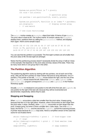 System.out.print("Pivot is " + pivot);
            int size = arr.size();
                                          // partition array
            int partDex = arr.partitionIt(0, size-1, pivot);

            System.out.println(", Partition is at index " + partDex);
            arr.display();                // display sorted array
            } // end main()

        }   // end class PartitionApp

The main() routine creates an ArrayPar object that holds 16 items of type double.
The pivot value is fixed at 99. The routine inserts 16 random values into ArrayPar,
displays them, partitions them by calling the partitionIt() method, and displays
them again. Here's some sample output:

   A=149 192 47 152 159 195 61 66 17 167 118 64 27 80 30 105
   Pivot is 99, partition is at index 8
   A=30 80 47 27 64 17 61 66 195 167 118 159 152 192 149 105

You can see that the partition is successful: The first eight numbers are all smaller than
the pivot value of 99; the last eight are all larger.

Notice that the partitioning process doesn't necessarily divide the array in half as it does
in this example; that depends on the pivot value and key values of the data. There may
be many more items in one group than in the other.

The Partition Algorithm
The partitioning algorithm works by starting with two pointers, one at each end of the
array. (We use the term pointers to mean indices that point to array elements, not C++
pointers.) The pointer on the left, leftPtr, moves toward the right, and the one of the
right, rightPtr, moves toward the left. Notice that leftPtr and rightPtr in the
partition.java program correspond to leftScan and rightScan in the Partition
Workshop applet.

Actually leftPtr is initialized to one position to the left of the first cell, and rightPtr to
one position to the right of the last cell, because they will be incremented and
decremented, respectively, before they're used.

Stopping and Swapping

When leftPtr encounters a data item smaller than the pivot value, it keeps going,
because that item is in the right place. However, when it encounters an item larger than
the pivot value, it stops. Similarly, when rightPtr encounters an item larger than the
pivot, it keeps going, but when it finds a smaller item, it also stops. Two inner while
loops, the first for leftPtr and the second for rightPtr, control the scanning process.
A pointer stops because its while loop exits. Here's a simplified version of the code that
scans for out-of-place items:

   while( theArray[++leftPtr] < pivot )                      // find bigger item
      ; // (nop)
   while( theArray[--rightPtr] > pivot )                     // find smaller item
      ; // (nop)
   swap(leftPtr, rightPtr);                                  // swap elements


                                                   - 255 -
 