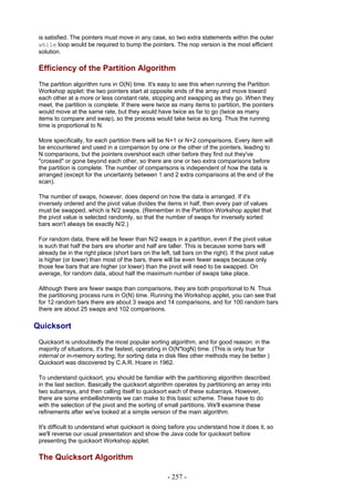 is satisfied. The pointers must move in any case, so two extra statements within the outer
 while loop would be required to bump the pointers. The nop version is the most efficient
 solution.

 Efficiency of the Partition Algorithm
 The partition algorithm runs in O(N) time. It's easy to see this when running the Partition
 Workshop applet: the two pointers start at opposite ends of the array and move toward
 each other at a more or less constant rate, stopping and swapping as they go. When they
 meet, the partition is complete. If there were twice as many items to partition, the pointers
 would move at the same rate, but they would have twice as far to go (twice as many
 items to compare and swap), so the process would take twice as long. Thus the running
 time is proportional to N.

 More specifically, for each partition there will be N+1 or N+2 comparisons. Every item will
 be encountered and used in a comparison by one or the other of the pointers, leading to
 N comparisons, but the pointers overshoot each other before they find out they've
 "crossed" or gone beyond each other, so there are one or two extra comparisons before
 the partition is complete. The number of comparisons is independent of how the data is
 arranged (except for the uncertainty between 1 and 2 extra comparisons at the end of the
 scan).

 The number of swaps, however, does depend on how the data is arranged. If it's
 inversely ordered and the pivot value divides the items in half, then every pair of values
 must be swapped, which is N/2 swaps. (Remember in the Partition Workshop applet that
 the pivot value is selected randomly, so that the number of swaps for inversely sorted
 bars won't always be exactly N/2.)

 For random data, there will be fewer than N/2 swaps in a partition, even if the pivot value
 is such that half the bars are shorter and half are taller. This is because some bars will
 already be in the right place (short bars on the left, tall bars on the right). If the pivot value
 is higher (or lower) than most of the bars, there will be even fewer swaps because only
 those few bars that are higher (or lower) than the pivot will need to be swapped. On
 average, for random data, about half the maximum number of swaps take place.

 Although there are fewer swaps than comparisons, they are both proportional to N. Thus
 the partitioning process runs in O(N) time. Running the Workshop applet, you can see that
 for 12 random bars there are about 3 swaps and 14 comparisons, and for 100 random bars
 there are about 25 swaps and 102 comparisons.

Quicksort
 Quicksort is undoubtedly the most popular sorting algorithm, and for good reason: in the
 majority of situations, it's the fastest, operating in O(N*logN) time. (This is only true for
 internal or in-memory sorting; for sorting data in disk files other methods may be better.)
 Quicksort was discovered by C.A.R. Hoare in 1962.

 To understand quicksort, you should be familiar with the partitioning algorithm described
 in the last section. Basically the quicksort algorithm operates by partitioning an array into
 two subarrays, and then calling itself to quicksort each of these subarrays. However,
 there are some embellishments we can make to this basic scheme. These have to do
 with the selection of the pivot and the sorting of small partitions. We'll examine these
 refinements after we've looked at a simple version of the main algorithm.

 It's difficult to understand what quicksort is doing before you understand how it does it, so
 we'll reverse our usual presentation and show the Java code for quicksort before
 presenting the quicksort Workshop applet.

 The Quicksort Algorithm

                                                      - 257 -
 