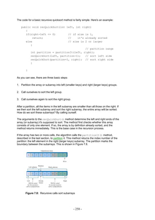 The code for a basic recursive quicksort method is fairly simple. Here's an example:

    public void recQuickSort(int left, int right)
       {
       if(right-left <= 0)        // if size is 1,
           return;                //    it's already sorted
       else                       // size is 2 or larger
          {
                                             // partition range
          int partition = partitionIt(left, right);
          recQuickSort(left, partition-1);   // sort left side
          recQuickSort(partition+1, right); // sort right side
          }

        }

As you can see, there are three basic steps:

1. Partition the array or subarray into left (smaller keys) and right (larger keys) groups.

2. Call ourselves to sort the left group.

3. Call ourselves again to sort the right group.

After a partition, all the items in the left subarray are smaller than all those on the right. If
we then sort the left subarray and sort the right subarray, the entire array will be sorted.
How do we sort these subarrays? By calling ourself.

The arguments to the recQuickSort() method determine the left and right ends of the
array (or subarray) it's supposed to sort. The method first checks whether this array
consists of only one element. If so, the array is by definition already sorted, and the
method returns immediately. This is the base case in the recursion process.

If the array has two or more cells, the algorithm calls the partitionIt() method,
described in the last section, to partition it. This method returns the index number of the
partition: the left element in the right (larger keys) subarray. The partition marks the
boundary between the subarrays. This is shown in Figure 7.8.




        Figure 7.8: Recursive calls sort subarrays




                                                     - 258 -
 