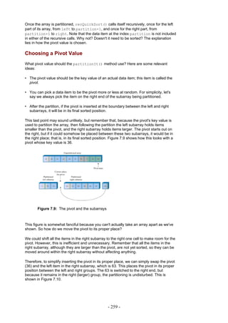 Once the array is partitioned, recQuickSort() calls itself recursively, once for the left
part of its array, from left to partition-1, and once for the right part, from
partition+1 to right. Note that the data item at the index partition is not included
in either of the recursive calls. Why not? Doesn't it need to be sorted? The explanation
lies in how the pivot value is chosen.

Choosing a Pivot Value
What pivot value should the partitionIt() method use? Here are some relevant
ideas:

• The pivot value should be the key value of an actual data item; this item is called the
  pivot.

• You can pick a data item to be the pivot more or less at random. For simplicity, let's
  say we always pick the item on the right end of the subarray being partitioned.

• After the partition, if the pivot is inserted at the boundary between the left and right
  subarrays, it will be in its final sorted position.

This last point may sound unlikely, but remember that, because the pivot's key value is
used to partition the array, then following the partition the left subarray holds items
smaller than the pivot, and the right subarray holds items larger. The pivot starts out on
the right, but if it could somehow be placed between these two subarrays, it would be in
the right place; that is, in its final sorted position. Figure 7.9 shows how this looks with a
pivot whose key value is 36.




        Figure 7.9: The pivot and the subarrays



This figure is somewhat fanciful because you can't actually take an array apart as we've
shown. So how do we move the pivot to its proper place?

We could shift all the items in the right subarray to the right one cell to make room for the
pivot. However, this is inefficient and unnecessary. Remember that all the items in the
right subarray, although they are larger than the pivot, are not yet sorted, so they can be
moved around within the right subarray without affecting anything.

Therefore, to simplify inserting the pivot in its proper place, we can simply swap the pivot
(36) and the left item in the right subarray, which is 63. This places the pivot in its proper
position between the left and right groups. The 63 is switched to the right end, but
because it remains in the right (larger) group, the partitioning is undisturbed. This is
shown in Figure 7.10.




                                                    - 259 -
 
