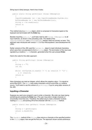 String input is fairly baroque. Here's how it looks:

   public static String getString() throws IOException
      {
      InputStreamReader isr = new InputStreamReader(System.in);
      BufferedReader br = new BufferedReader(isr);
      String s = br.readLine();
      return s;
      }

This method returns a String object, which is composed of characters typed on the
keyboard and terminated with the Enter key.

Besides importing java.io.*, you'll also need to add throws IOException to all
input methods, as shown in the preceding code. The details of the
InputStreamReader and BufferedReader classes need not concern us here. This
approach was introduced with version 1.1.3 of Sun Microsystems' Java Development Kit
(JDK).

Earlier versions of the JDK used the System.in. object to read individual characters,
which were then concatenated to form a String object. The termination of the input was
signaled by a newline ('n') character, generated when the user pressed Enter.

Here's the code for this older approach:

   public String getString() throws IOException
      {
      String s = "";
      int ch;

        while( (ch=System.in.read()) != -1 && (char)ch != 'n' )
           s += (char)ch;
        return s;
        }

Here characters are read as integers, which allows the negative value –1 to signal an
end-of-file (EOF). The while loop reads characters until an end-of-file or a newline
occurs. You'll need to use this version of getString() if you're using older versions of
the JDK.

Inputting a Character

Suppose you want your program's user to enter a character. (By enter we mean typing
something and pressing the Enter key.) The user may enter a single character or
(incorrectly) more than one. Therefore, the safest way to read a character involves
reading a String and picking off its first character with the charAt() method:

   public static char getChar() throws IOException
      {
      String s = getString();
      return s.charAt(0);
      }

The charAt() method of the String class returns a character at the specified position
in the String object; here we get the first one. The approach shown avoids extraneous

                                                       - 26 -
 