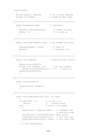 class ArrayIns
   {
   private double[] theArray;        // ref to array theArray
   private int nElems;               // number of data items

//-------------------------------------------------------------
-
   public ArrayIns(int max)          // constructor
      {
      theArray = new double[max];        // create the array
      nElems = 0;                        // no items yet
      }

//-------------------------------------------------------------
-
   public void insert(double value) // put element into array
      {
      theArray[nElems] = value;         // insert it
      nElems++;                         // increment size
      }

//-------------------------------------------------------------
-
   public void display()             // displays array contents
      {
      System.out.print("A=");
      for(int j=0; j<nElems; j++)       // for each element,
         System.out.print(theArray[j] + " "); // display it
      System.out.println("");
      }

//-------------------------------------------------------------
-
   public void quickSort()
      {
      recQuickSort(0, nElems-1);
      }

//-------------------------------------------------------------
-
   public void recQuickSort(int left, int right)
      {
      if(right-left <= 0)        // if size <= 1,
          return;                //    already sorted
      else                       // size is 2 or larger
         {
         double pivot = theArray[right];    // rightmost item
                                            // partition range
         int partition = partitionIt(left, right, pivot);
         recQuickSort(left, partition-1);   // sort left side
         recQuickSort(partition+1, right); // sort right side
         }
      } // end recQuickSort()



                                 - 261 -
 