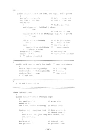 //-------------------------------------------------------------
-
    public int partitionIt(int left, int right, double pivot)
       {
       int leftPtr = left-1;           // left    (after ++)
       int rightPtr = right;           // right-1 (after --)
       while(true)
          {                            // find bigger item
          while(theArray[++leftPtr] < pivot)
             ; // (nop)
                                       // find smaller item
          while(rightPtr > 0 && theArray[--rightPtr] > pivot)
             ; // (nop)

          if(leftPtr >= rightPtr)          // if pointers cross,
             break;                        //    partition done
          else                             // not crossed, so
             swap(leftPtr, rightPtr);      //    swap elements
          } // end while(true)
       swap(leftPtr, right);               // restore pivot
       return leftPtr;                     // return pivot location
       } // end partitionIt()

//-------------------------------------------------------------
-
   public void swap(int dex1, int dex2) // swap two elements
      {
      double temp = theArray[dex1];      // A into temp
      theArray[dex1] = theArray[dex2];   // B into A
      theArray[dex2] = temp;             // temp into B
      } // end swap(

//-------------------------------------------------------------
-
   } // end class ArrayIns

////////////////////////////////////////////////////////////////

class QuickSort1App
   {
   public static void main(String[] args)
      {
      int maxSize = 16;             // array size
      ArrayIns arr;
      arr = new ArrayIns(maxSize); // create array

      for(int j=0; j<maxSize; j++) // fill array with
         {                          // random numbers
         double n = (int)(java.lang.Math.random()*99);
         arr.insert(n);
         }
      arr.display();                // display items
      arr.quickSort();              // quicksort them


                                 - 262 -
 