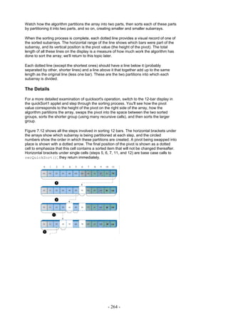 Watch how the algorithm partitions the array into two parts, then sorts each of these parts
by partitioning it into two parts, and so on, creating smaller and smaller subarrays.

When the sorting process is complete, each dotted line provides a visual record of one of
the sorted subarrays. The horizontal range of the line shows which bars were part of the
subarray, and its vertical position is the pivot value (the height of the pivot). The total
length of all these lines on the display is a measure of how much work the algorithm has
done to sort the array; we'll return to this topic later.

Each dotted line (except the shortest ones) should have a line below it (probably
separated by other, shorter lines) and a line above it that together add up to the same
length as the original line (less one bar). These are the two partitions into which each
subarray is divided.

The Details

For a more detailed examination of quicksort's operation, switch to the 12-bar display in
the quickSort1 applet and step through the sorting process. You'll see how the pivot
value corresponds to the height of the pivot on the right side of the array, how the
algorithm partitions the array, swaps the pivot into the space between the two sorted
groups, sorts the shorter group (using many recursive calls), and then sorts the larger
group.

Figure 7.12 shows all the steps involved in sorting 12 bars. The horizontal brackets under
the arrays show which subarray is being partitioned at each step, and the circled
numbers show the order in which these partitions are created. A pivot being swapped into
place is shown with a dotted arrow. The final position of the pivot is shown as a dotted
cell to emphasize that this cell contains a sorted item that will not be changed thereafter.
Horizontal brackets under single cells (steps 5, 6, 7, 11, and 12) are base case calls to
recQuickSort(); they return immediately.




                                                  - 264 -
 