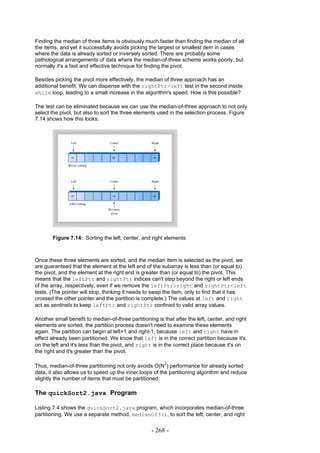Finding the median of three items is obviously much faster than finding the median of all
the items, and yet it successfully avoids picking the largest or smallest item in cases
where the data is already sorted or inversely sorted. There are probably some
pathological arrangements of data where the median-of-three scheme works poorly, but
normally it's a fast and effective technique for finding the pivot.

Besides picking the pivot more effectively, the median of three approach has an
additional benefit: We can dispense with the rightPtr>left test in the second inside
while loop, leading to a small increase in the algorithm's speed. How is this possible?

The test can be eliminated because we can use the median-of-three approach to not only
select the pivot, but also to sort the three elements used in the selection process. Figure
7.14 shows how this looks.




       Figure 7.14: Sorting the left, center, and right elements



Once these three elements are sorted, and the median item is selected as the pivot, we
are guaranteed that the element at the left end of the subarray is less than (or equal to)
the pivot, and the element at the right end is greater than (or equal to) the pivot. This
means that the leftPtr and rightPtr indices can't step beyond the right or left ends
of the array, respectively, even if we remove the leftPtr>right and rightPtr<left
tests. (The pointer will stop, thinking it needs to swap the item, only to find that it has
crossed the other pointer and the partition is complete.) The values at left and right
act as sentinels to keep leftPtr and rightPtr confined to valid array values.

Another small benefit to median-of-three partitioning is that after the left, center, and right
elements are sorted, the partition process doesn't need to examine these elements
again. The partition can begin at left+1 and right-1, because left and right have in
effect already been partitioned. We know that left is in the correct partition because it's
on the left and it's less than the pivot, and right is in the correct place because it's on
the right and it's greater than the pivot.

                                                          2
Thus, median-of-three partitioning not only avoids O(N ) performance for already sorted
data, it also allows us to speed up the inner loops of the partitioning algorithm and reduce
slightly the number of items that must be partitioned.

The quickSort2.java Program

Listing 7.4 shows the quickSort2.java program, which incorporates median-of-three
partitioning. We use a separate method, medianOf3(), to sort the left, center, and right


                                                    - 268 -
 
