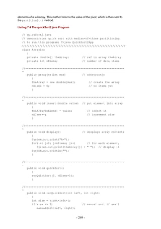 elements of a subarray. This method returns the value of the pivot, which is then sent to
the partitionIt() method.

Listing 7.4 The quickSort2.java Program

   // quickSort2.java
   // demonstrates quick sort with median-of-three partitioning
   // to run this program: C>java QuickSort2App
   ////////////////////////////////////////////////////////////////
   class ArrayIns
      {
      private double[] theArray;        // ref to array theArray
      private int nElems;               // number of data items

   //-------------------------------------------------------------
   -
      public ArrayIns(int max)          // constructor
         {
         theArray = new double[max];        // create the array
         nElems = 0;                        // no items yet
         }

   //-------------------------------------------------------------
   -
      public void insert(double value) // put element into array
         {
         theArray[nElems] = value;         // insert it
         nElems++;                         // increment size
         }

   //-------------------------------------------------------------
   -
      public void display()             // displays array contents
         {
         System.out.print("A=");
         for(int j=0; j<nElems; j++)       // for each element,
            System.out.print(theArray[j] + " "); // display it
         System.out.println("");
         }

   //-------------------------------------------------------------
   -
      public void quickSort()
         {
         recQuickSort(0, nElems-1);
         }

   //-------------------------------------------------------------
   -
      public void recQuickSort(int left, int right)
         {
         int size = right-left+1;
         if(size <= 3)                  // manual sort if small
            manualSort(left, right);


                                                 - 269 -
 