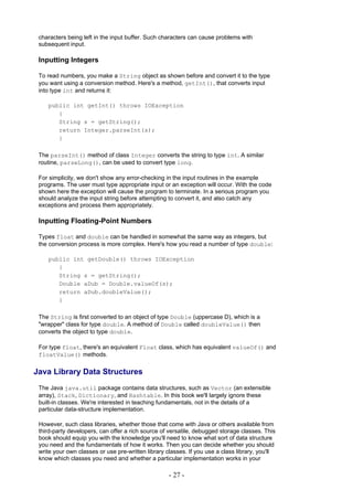 characters being left in the input buffer. Such characters can cause problems with
 subsequent input.

 Inputting Integers

 To read numbers, you make a String object as shown before and convert it to the type
 you want using a conversion method. Here's a method, getInt(), that converts input
 into type int and returns it:

    public int getInt() throws IOException
       {
       String s = getString();
       return Integer.parseInt(s);
       }

 The parseInt() method of class Integer converts the string to type int. A similar
 routine, parseLong(), can be used to convert type long.

 For simplicity, we don't show any error-checking in the input routines in the example
 programs. The user must type appropriate input or an exception will occur. With the code
 shown here the exception will cause the program to terminate. In a serious program you
 should analyze the input string before attempting to convert it, and also catch any
 exceptions and process them appropriately.

 Inputting Floating-Point Numbers

 Types float and double can be handled in somewhat the same way as integers, but
 the conversion process is more complex. Here's how you read a number of type double:

    public int getDouble() throws IOException
       {
       String s = getString();
       Double aDub = Double.valueOf(s);
       return aDub.doubleValue();
       }

 The String is first converted to an object of type Double (uppercase D), which is a
 "wrapper" class for type double. A method of Double called doubleValue() then
 converts the object to type double.

 For type float, there's an equivalent Float class, which has equivalent valueOf() and
 floatValue() methods.

Java Library Data Structures
 The Java java.util package contains data structures, such as Vector (an extensible
 array), Stack, Dictionary, and Hashtable. In this book we'll largely ignore these
 built-in classes. We're interested in teaching fundamentals, not in the details of a
 particular data-structure implementation.

 However, such class libraries, whether those that come with Java or others available from
 third-party developers, can offer a rich source of versatile, debugged storage classes. This
 book should equip you with the knowledge you'll need to know what sort of data structure
 you need and the fundamentals of how it works. Then you can decide whether you should
 write your own classes or use pre-written library classes. If you use a class library, you'll
 know which classes you need and whether a particular implementation works in your

                                                    - 27 -
 