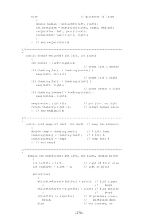 else                           // quicksort if large
        {
        double median = medianOf3(left, right);
        int partition = partitionIt(left, right, median);
        recQuickSort(left, partition-1);
        recQuickSort(partition+1, right);
        }
     } // end recQuickSort()

//-------------------------------------------------------------
-
   public double medianOf3(int left, int right)
      {
      int center = (left+right)/2;
                                       // order left & center
      if( theArray[left] > theArray[center] )
         swap(left, center);
                                       // order left & right
      if( theArray[left] > theArray[right] )
         swap(left, right);
                                       // order center & right
      if( theArray[center] > theArray[right] )
         swap(center, right);

     swap(center, right-1);                // put pivot on right
     return theArray[right-1];             // return median value
     } // end medianOf3()

//-------------------------------------------------------------
-
   public void swap(int dex1, int dex2) // swap two elements
      {
      double temp = theArray[dex1];      // A into temp
      theArray[dex1] = theArray[dex2];   // B into A
      theArray[dex2] = temp;             // temp into B
      } // end swap(

//-------------------------------------------------------------
-
    public int partitionIt(int left, int right, double pivot)
       {
       int leftPtr = left;             // right of first elem
       int rightPtr = right - 1;       // left of pivot

      while(true)
         {
         while(theArray[++leftPtr] < pivot) // find bigger
            ;                                //    (nop)
         while(theArray[--rightPtr] > pivot) // find smaller
            ;                                //    (nop)
         if(leftPtr >= rightPtr)      // if pointers cross,
            break;                    //    partition done
         else                         // not crossed, so


                                 - 270 -
 