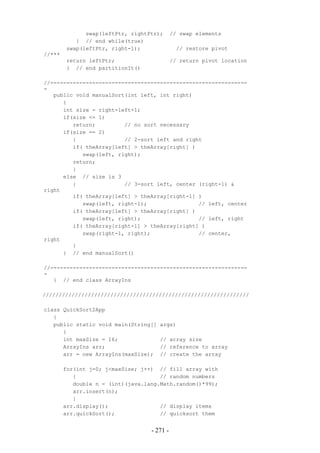 swap(leftPtr, rightPtr);       // swap elements
           } // end while(true)
        swap(leftPtr, right-1);               // restore pivot
//***
        return leftPtr;                      // return pivot location
        } // end partitionIt()

//-------------------------------------------------------------
-
   public void manualSort(int left, int right)
      {
      int size = right-left+1;
      if(size <= 1)
         return;         // no sort necessary
      if(size == 2)
         {               // 2-sort left and right
         if( theArray[left] > theArray[right] )
            swap(left, right);
         return;
         }
      else // size is 3
         {               // 3-sort left, center (right-1) &
right
         if( theArray[left] > theArray[right-1] )
            swap(left, right-1);                // left, center
         if( theArray[left] > theArray[right] )
            swap(left, right);                  // left, right
         if( theArray[right-1] > theArray[right] )
            swap(right-1, right);               // center,
right
         }
      } // end manualSort()

//-------------------------------------------------------------
-
   } // end class ArrayIns

////////////////////////////////////////////////////////////////

class QuickSort2App
   {
   public static void main(String[]   args)
      {
      int maxSize = 16;               // array size
      ArrayIns arr;                   // reference to array
      arr = new ArrayIns(maxSize);    // create the array

        for(int j=0; j<maxSize; j++) // fill array with
           {                          // random numbers
           double n = (int)(java.lang.Math.random()*99);
           arr.insert(n);
           }
        arr.display();                // display items
        arr.quickSort();              // quicksort them


                                   - 271 -
 