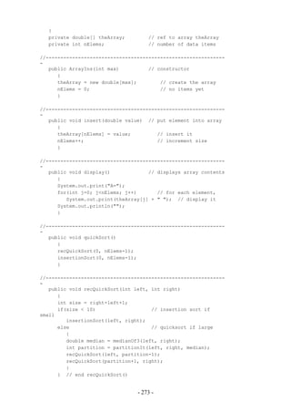 {
  private double[] theArray;         // ref to array theArray
  private int nElems;                // number of data items

//-------------------------------------------------------------
-
   public ArrayIns(int max)          // constructor
      {
      theArray = new double[max];        // create the array
      nElems = 0;                        // no items yet
      }

//-------------------------------------------------------------
-
   public void insert(double value) // put element into array
      {
      theArray[nElems] = value;         // insert it
      nElems++;                         // increment size
      }

//-------------------------------------------------------------
-
   public void display()             // displays array contents
      {
      System.out.print("A=");
      for(int j=0; j<nElems; j++)       // for each element,
         System.out.print(theArray[j] + " "); // display it
      System.out.println("");
      }

//-------------------------------------------------------------
-
   public void quickSort()
      {
      recQuickSort(0, nElems-1);
      insertionSort(0, nElems-1);
      }

//-------------------------------------------------------------
-
   public void recQuickSort(int left, int right)
      {
      int size = right-left+1;
      if(size < 10)                   // insertion sort if
small
         insertionSort(left, right);
      else                            // quicksort if large
         {
         double median = medianOf3(left, right);
         int partition = partitionIt(left, right, median);
         recQuickSort(left, partition-1);
         recQuickSort(partition+1, right);
         }
      } // end recQuickSort()


                                 - 273 -
 