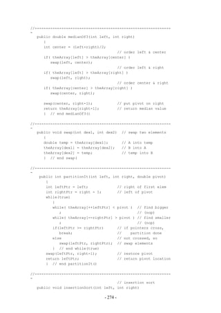 //-------------------------------------------------------------
-
   public double medianOf3(int left, int right)
      {
      int center = (left+right)/2;
                                       // order left & center
      if( theArray[left] > theArray[center] )
         swap(left, center);
                                       // order left & right
      if( theArray[left] > theArray[right] )
         swap(left, right);
                                       // order center & right
      if( theArray[center] > theArray[right] )
         swap(center, right);

     swap(center, right-1);                // put pivot on right
     return theArray[right-1];             // return median value
     } // end medianOf3()

//-------------------------------------------------------------
-
   public void swap(int dex1, int dex2) // swap two elements
      {
      double temp = theArray[dex1];      // A into temp
      theArray[dex1] = theArray[dex2];   // B into A
      theArray[dex2] = temp;             // temp into B
      } // end swap(

//-------------------------------------------------------------
-
    public int partitionIt(int left, int right, double pivot)
       {
       int leftPtr = left;             // right of first elem
       int rightPtr = right - 1;       // left of pivot
       while(true)
          {
          while( theArray[++leftPtr] < pivot ) // find bigger
             ;                                  // (nop)
          while( theArray[--rightPtr] > pivot ) // find smaller
             ;                                  // (nop)
          if(leftPtr >= rightPtr)      // if pointers cross,
             break;                    //    partition done
          else                         // not crossed, so
             swap(leftPtr, rightPtr); // swap elements
          } // end while(true)
       swap(leftPtr, right-1);         // restore pivot
       return leftPtr;                 // return pivot location
       } // end partitionIt()

//-------------------------------------------------------------
-
                                       // insertion sort
   public void insertionSort(int left, int right)

                                 - 274 -
 