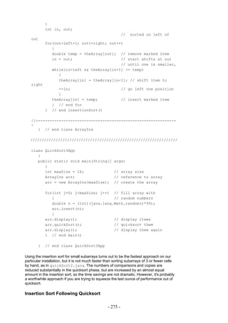 {
            int in, out;
                                                             //   sorted on left of
   out
            for(out=left+1; out<=right; out++)
               {
               double temp = theArray[out]; // remove marked item
               in = out;                     // start shifts at out
                                             // until one is smaller,
               while(in>left && theArray[in-1] >= temp)
                  {
                  theArray[in] = theArray[in-1]; // shift item to
   right
                   --in;                                     // go left one position
                   }
                theArray[in] = temp;                         // insert marked item
                } // end for
            }   // end insertionSort()

   //-------------------------------------------------------------
   -
      } // end class ArrayIns

   ////////////////////////////////////////////////////////////////

   class QuickSort3App
      {
      public static void main(String[]                 args)
         {
         int maxSize = 16;                             // array size
         ArrayIns arr;                                 // reference to array
         arr = new ArrayIns(maxSize);                  // create the array

            for(int j=0; j<maxSize; j++) // fill array with
               {                          // random numbers
               double n = (int)(java.lang.Math.random()*99);
               arr.insert(n);
               }
            arr.display();                // display items
            arr.quickSort();              // quicksort them
            arr.display();                // display them again
            } // end main()

        }   // end class QuickSort3App

Using the insertion sort for small subarrays turns out to be the fastest approach on our
particular installation, but it is not much faster than sorting subarrays of 3 or fewer cells
by hand, as in quickSort2.java. The numbers of comparisons and copies are
reduced substantially in the quicksort phase, but are increased by an almost equal
amount in the insertion sort, so the time savings are not dramatic. However, it's probably
a worthwhile approach if you are trying to squeeze the last ounce of performance out of
quicksort.

Insertion Sort Following Quicksort

                                                   - 275 -
 