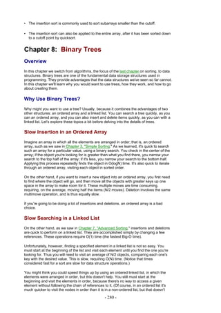 • The insertion sort is commonly used to sort subarrays smaller than the cutoff.

• The insertion sort can also be applied to the entire array, after it has been sorted down
  to a cutoff point by quicksort.


Chapter 8: Binary Trees
Overview
In this chapter we switch from algorithms, the focus of the last chapter on sorting, to data
structures. Binary trees are one of the fundamental data storage structures used in
programming. They provide advantages that the data structures we've seen so far cannot.
In this chapter we'll learn why you would want to use trees, how they work, and how to go
about creating them.

Why Use Binary Trees?
Why might you want to use a tree? Usually, because it combines the advantages of two
other structures: an ordered array and a linked list. You can search a tree quickly, as you
can an ordered array, and you can also insert and delete items quickly, as you can with a
linked list. Let's explore these topics a bit before delving into the details of trees.

Slow Insertion in an Ordered Array
Imagine an array in which all the elements are arranged in order; that is, an ordered
array, such as we saw in Chapter 3, "Simple Sorting." As we learned, it's quick to search
such an array for a particular value, using a binary search. You check in the center of the
array; if the object you're looking for is greater than what you find there, you narrow your
search to the top half of the array; if it's less, you narrow your search to the bottom half.
Applying this process repeatedly finds the object in O(logN) time. It's also quick to iterate
through an ordered array, visiting each object in sorted order.

On the other hand, if you want to insert a new object into an ordered array, you first need
to find where the object will go, and then move all the objects with greater keys up one
space in the array to make room for it. These multiple moves are time consuming,
requiring, on the average, moving half the items (N/2 moves). Deletion involves the same
multimove operation, and is thus equally slow.

If you're going to be doing a lot of insertions and deletions, an ordered array is a bad
choice.

Slow Searching in a Linked List
On the other hand, as we saw in Chapter 7, "Advanced Sorting," insertions and deletions
are quick to perform on a linked list. They are accomplished simply by changing a few
references. These operations require O(1) time (the fastest Big-O time).

Unfortunately, however, finding a specified element in a linked list is not so easy. You
must start at the beginning of the list and visit each element until you find the one you're
looking for. Thus you will need to visit an average of N/2 objects, comparing each one's
key with the desired value. This is slow, requiring O(N) time. (Notice that times
considered fast for a sort are slow for data structure operations.)

You might think you could speed things up by using an ordered linked list, in which the
elements were arranged in order, but this doesn't help. You still must start at the
beginning and visit the elements in order, because there's no way to access a given
element without following the chain of references to it. (Of course, in an ordered list it's
much quicker to visit the nodes in order than it is in a non-ordered list, but that doesn't

                                                    - 280 -
 