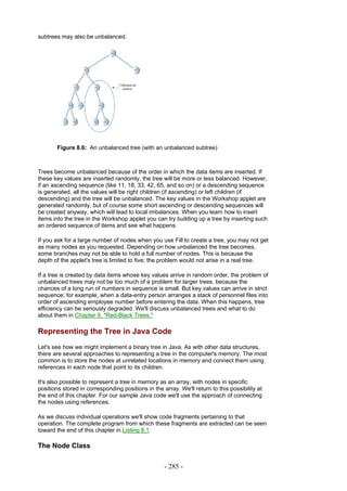 subtrees may also be unbalanced.




       Figure 8.6: An unbalanced tree (with an unbalanced subtree)



Trees become unbalanced because of the order in which the data items are inserted. If
these key values are inserted randomly, the tree will be more or less balanced. However,
if an ascending sequence (like 11, 18, 33, 42, 65, and so on) or a descending sequence
is generated, all the values will be right children (if ascending) or left children (if
descending) and the tree will be unbalanced. The key values in the Workshop applet are
generated randomly, but of course some short ascending or descending sequences will
be created anyway, which will lead to local imbalances. When you learn how to insert
items into the tree in the Workshop applet you can try building up a tree by inserting such
an ordered sequence of items and see what happens.

If you ask for a large number of nodes when you use Fill to create a tree, you may not get
as many nodes as you requested. Depending on how unbalanced the tree becomes,
some branches may not be able to hold a full number of nodes. This is because the
depth of the applet's tree is limited to five; the problem would not arise in a real tree.

If a tree is created by data items whose key values arrive in random order, the problem of
unbalanced trees may not be too much of a problem for larger trees, because the
chances of a long run of numbers in sequence is small. But key values can arrive in strict
sequence; for example, when a data-entry person arranges a stack of personnel files into
order of ascending employee number before entering the data. When this happens, tree
efficiency can be seriously degraded. We'll discuss unbalanced trees and what to do
about them in Chapter 9, "Red-Black Trees."

Representing the Tree in Java Code
Let's see how we might implement a binary tree in Java. As with other data structures,
there are several approaches to representing a tree in the computer's memory. The most
common is to store the nodes at unrelated locations in memory and connect them using
references in each node that point to its children.

It's also possible to represent a tree in memory as an array, with nodes in specific
positions stored in corresponding positions in the array. We'll return to this possibility at
the end of this chapter. For our sample Java code we'll use the approach of connecting
the nodes using references.

As we discuss individual operations we'll show code fragments pertaining to that
operation. The complete program from which these fragments are extracted can be seen
toward the end of this chapter in Listing 8.1.

The Node Class

                                                    - 285 -
 