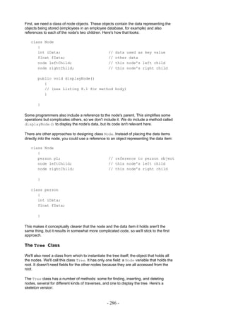 First, we need a class of node objects. These objects contain the data representing the
objects being stored (employees in an employee database, for example) and also
references to each of the node's two children. Here's how that looks:

   class Node
      {
      int iData;                                    //   data used as key value
      float fData;                                  //   other data
      node leftChild;                               //   this node's left child
      node rightChild;                              //   this node's right child

        public void displayNode()
           {
           // (see Listing 8.1 for method body)
           }

        }

Some programmers also include a reference to the node's parent. This simplifies some
operations but complicates others, so we don't include it. We do include a method called
displayNode() to display the node's data, but its code isn't relevant here.

There are other approaches to designing class Node. Instead of placing the data items
directly into the node, you could use a reference to an object representing the data item:

   class Node
      {
      person p1;                                    // reference to person object
      node leftChild;                               // this node's left child
      node rightChild;                              // this node's right child

        }

   class person
      {
      int iData;
      float fData;

        }

This makes it conceptually clearer that the node and the data item it holds aren't the
same thing, but it results in somewhat more complicated code, so we'll stick to the first
approach.

The Tree Class

We'll also need a class from which to instantiate the tree itself; the object that holds all
the nodes. We'll call this class Tree. It has only one field: a Node variable that holds the
root. It doesn't need fields for the other nodes because they are all accessed from the
root.

The Tree class has a number of methods: some for finding, inserting, and deleting
nodes, several for different kinds of traverses, and one to display the tree. Here's a
skeleton version:



                                                   - 286 -
 