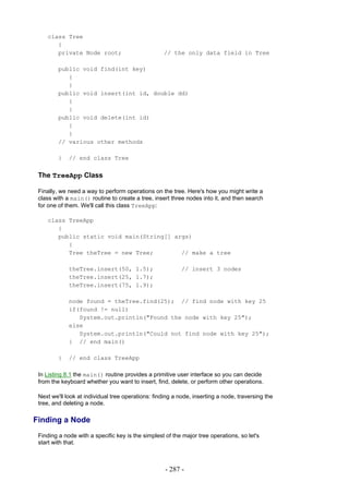 class Tree
       {
       private Node root;                          // the only data field in Tree

         public void find(int key)
            {
            }
         public void insert(int id, double dd)
            {
            }
         public void delete(int id)
            {
            }
         // various other methods

         }   // end class Tree


 The TreeApp Class

 Finally, we need a way to perform operations on the tree. Here's how you might write a
 class with a main() routine to create a tree, insert three nodes into it, and then search
 for one of them. We'll call this class TreeApp:

    class TreeApp
       {
       public static void main(String[] args)
          {
          Tree theTree = new Tree;        // make a tree

             theTree.insert(50, 1.5);                      // insert 3 nodes
             theTree.insert(25, 1.7);
             theTree.insert(75, 1.9);

             node found = theTree.find(25); // find node with key 25
             if(found != null)
                System.out.println("Found the node with key 25");
             else
                System.out.println("Could not find node with key 25");
             } // end main()

         }   // end class TreeApp

 In Listing 8.1 the main() routine provides a primitive user interface so you can decide
 from the keyboard whether you want to insert, find, delete, or perform other operations.

 Next we'll look at individual tree operations: finding a node, inserting a node, traversing the
 tree, and deleting a node.

Finding a Node
 Finding a node with a specific key is the simplest of the major tree operations, so let's
 start with that.



                                                    - 287 -
 