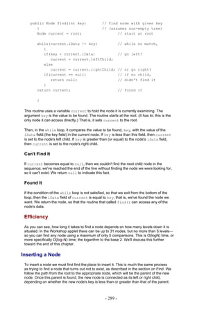 public Node find(int key)                     // find node with given key
       {                                          // (assumes non-empty tree)
       Node current = root;                              // start at root

         while(current.iData != key)                          // while no match,
            {
            if(key < current.iData)                           // go left?
               current = current.leftChild;
            else
               current = current.rightChild;                  // or go right?
            if(current == null)                               // if no child,
               return null;                                   // didn't find it
            }
         return current;                                      // found it

         }

 This routine uses a variable current to hold the node it is currently examining. The
 argument key is the value to be found. The routine starts at the root. (It has to; this is the
 only node it can access directly.) That is, it sets current to the root.

 Then, in the while loop, it compares the value to be found, key, with the value of the
 iData field (the key field) in the current node. If key is less than this field, then current
 is set to the node's left child. If key is greater than (or equal) to the node's iData field,
 then current is set to the node's right child.

 Can't Find It

 If current becomes equal to null, then we couldn't find the next child node in the
 sequence; we've reached the end of the line without finding the node we were looking for,
 so it can't exist. We return null to indicate this fact.

 Found It

 If the condition of the while loop is not satisfied, so that we exit from the bottom of the
 loop, then the iData field of current is equal to key; that is, we've found the node we
 want. We return the node, so that the routine that called find() can access any of the
 node's data.

 Efficiency
 As you can see, how long it takes to find a node depends on how many levels down it is
 situated. In the Workshop applet there can be up to 31 nodes, but no more than 5 levels—
 so you can find any node using a maximum of only 5 comparisons. This is O(logN) time, or
 more specifically O(log2N) time; the logarithm to the base 2. We'll discuss this further
 toward the end of this chapter.

Inserting a Node
 To insert a node we must first find the place to insert it. This is much the same process
 as trying to find a node that turns out not to exist, as described in the section on Find. We
 follow the path from the root to the appropriate node, which will be the parent of the new
 node. Once this parent is found, the new node is connected as its left or right child,
 depending on whether the new node's key is less than or greater than that of the parent.



                                                    - 289 -
 