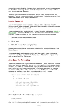 traversal is not particularly fast. But traversing a tree is useful in some circumstances and
the algorithm is interesting. (It's also simpler than deletion, the discussion of which we
want to defer as long as possible.)

There are three simple ways to traverse a tree. They're called preorder, inorder, and
postorder. The order most commonly used for binary search trees is inorder, so let's look
at that first, and then return briefly to the other two.

Inorder Traversal
An inorder traversal of a binary search tree will cause all the nodes to be visited in
ascending order, based on their key values. If you want to create a sorted list of the data
in a binary tree, this is one way to do it.

The simplest way to carry out a traversal is the use of recursion (discussed in Chapter 6,
"Recursion"). A recursive method to traverse the entire tree is called with a node as an
argument. Initially, this node is the root. The method needs to do only three things:

1. Call itself to traverse the node's left subtree

2. Visit the node

3. Call itself to traverse the node's right subtree

Remember that visiting a node means doing something to it: displaying it, writing it to a
file, or whatever.

Traversals work with any binary tree, not just with binary search trees. The traversal
mechanism doesn't pay any attention to the key values of the nodes; it only concerns
itself with whether a node has children.

Java Code for Traversing
The actual code for inorder traversal is so simple we show it before seeing how traversal
looks in the Workshop applet. The routine, inOrder(), performs the three steps already
described. The visit to the node consists of displaying the contents of the node. Like any
recursive function, there must be a base case: the condition that causes the routine to
return immediately, without calling itself. In inOrder() this happens when the node
passed as an argument is null. Here's the code for the inOrder() method:

    private void inOrder(node localRoot)
       {
       if(localRoot != null)
          {
          inOrder(localRoot.leftChild);
          localRoot.displayNode();
          inOrder(localRoot.rightChild);
          }

        }

This method is initially called with the root as an argument:

    inOrder(root);

After that, it's on its own, calling itself recursively until there are no more nodes to visit.

                                                      - 292 -
 
