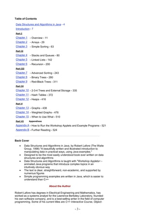 Table of Contents

Data Structures and Algorithms in Java - 4
Introduction - 7
Part I

Chapter 1     - Overview - 11
Chapter 2     - Arrays - 29
Chapter 3     - Simple Sorting - 63
Part II

Chapter 4     - Stacks and Queues - 80
Chapter 5     - Linked Lists - 142
Chapter 6     - Recursion - 200
Part III

Chapter 7     - Advanced Sorting - 243
Chapter 8     - Binary Trees - 280
Chapter 9     - Red-Black Trees - 311
Part IV

Chapter 10 - 2-3-4 Trees and External Storage - 335
Chapter 11 - Hash Tables - 372
Chapter 12 - Heaps - 416
Part V

Chapter 13 - Graphs - 438
Chapter 14 - Weighted Graphs - 476
Chapter 15 - When to Use What - 510
Part VI       Appendixes

Appendix A - How to Run the Workshop Applets and Example Programs - 521
Appendix B - Further Reading - 524



Back Cover
    •     Data Structures and Algorithms in Java, by Robert Lafore (The Waite
          Group, 1998) "A beautifully written and illustrated introduction to
          manipulating data in practical ways, using Java examples."
    •     Designed to be the most easily understood book ever written on data
          structures and algorithms
    •     Data Structures and Algorithms is taught with "Workshop Applets+ -
          animated Java programs that introduce complex topics in an
          intuitively obvious way
    •     The text is clear, straightforward, non-academic, and supported by
          numerous figures
    •     Simple programming examples are written in Java, which is easier to
          understand than C++

                                About the Author

Robert Lafore has degrees in Electrical Engineering and Mathematics, has
worked as a systems analyst for the Lawrence Berkeley Laboratory, founded
his own software company, and is a best-selling writer in the field of computer
programming. Some of his current titles are C++ Interactive Course, Object-

                                                     -3-
 