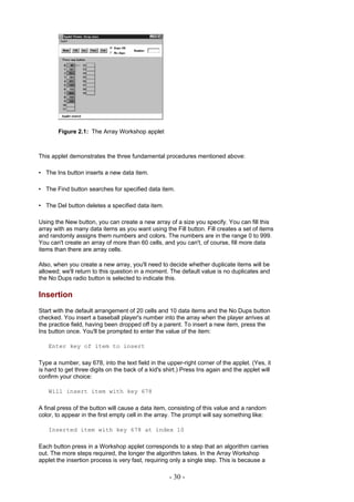 Figure 2.1: The Array Workshop applet



This applet demonstrates the three fundamental procedures mentioned above:

• The Ins button inserts a new data item.

• The Find button searches for specified data item.

• The Del button deletes a specified data item.

Using the New button, you can create a new array of a size you specify. You can fill this
array with as many data items as you want using the Fill button. Fill creates a set of items
and randomly assigns them numbers and colors. The numbers are in the range 0 to 999.
You can't create an array of more than 60 cells, and you can't, of course, fill more data
items than there are array cells.

Also, when you create a new array, you'll need to decide whether duplicate items will be
allowed; we'll return to this question in a moment. The default value is no duplicates and
the No Dups radio button is selected to indicate this.

Insertion
Start with the default arrangement of 20 cells and 10 data items and the No Dups button
checked. You insert a baseball player's number into the array when the player arrives at
the practice field, having been dropped off by a parent. To insert a new item, press the
Ins button once. You'll be prompted to enter the value of the item:

   Enter key of item to insert

Type a number, say 678, into the text field in the upper-right corner of the applet. (Yes, it
is hard to get three digits on the back of a kid's shirt.) Press Ins again and the applet will
confirm your choice:

   Will insert item with key 678

A final press of the button will cause a data item, consisting of this value and a random
color, to appear in the first empty cell in the array. The prompt will say something like:

   Inserted item with key 678 at index 10

Each button press in a Workshop applet corresponds to a step that an algorithm carries
out. The more steps required, the longer the algorithm takes. In the Array Workshop
applet the insertion process is very fast, requiring only a single step. This is because a

                                                    - 30 -
 