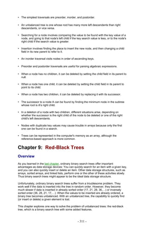 • The simplest traversals are preorder, inorder, and postorder.

• An unbalanced tree is one whose root has many more left descendents than right
  descendants, or vice versa.

• Searching for a node involves comparing the value to be found with the key value of a
  node, and going to that node's left child if the key search value is less, or to the node's
  right child if the search value is greater.

• Insertion involves finding the place to insert the new node, and then changing a child
  field in its new parent to refer to it.

• An inorder traversal visits nodes in order of ascending keys.

• Preorder and postorder traversals are useful for parsing algebraic expressions.

• When a node has no children, it can be deleted by setting the child field in its parent to
  null.

• When a node has one child, it can be deleted by setting the child field in its parent to
  point to its child.

• When a node has two children, it can be deleted by replacing it with its successor.

• The successor to a node A can be found by finding the minimum node in the subtree
  whose root is A's right child.

• In a deletion of a node with two children, different situations arise, depending on
  whether the successor is the right child of the node to be deleted or one of the right
  child's left descendants.

• Nodes with duplicate key values may cause trouble in arrays because only the first
  one can be found in a search.

• Trees can be represented in the computer's memory as an array, although the
  reference-based approach is more common.


Chapter 9: Red-Black Trees
Overview
As you learned in the last chapter, ordinary binary search trees offer important
advantages as data storage devices: You can quickly search for an item with a given key,
and you can also quickly insert or delete an item. Other data storage structures, such as
arrays, sorted arrays, and linked lists, perform one or the other of these activities slowly.
Thus binary search trees might appear to be the ideal data storage structure.

Unfortunately, ordinary binary search trees suffer from a troublesome problem. They
work well if the data is inserted into the tree in random order. However, they become
much slower if data is inserted in already sorted order (17, 21, 28, 36,…) or inversely
sorted order (36, 28, 21, 17,…). When the values to be inserted are already ordered, a
binary tree becomes unbalanced. With an unbalanced tree, the capability to quickly find
(or insert or delete) a given element is lost.

This chapter explores one way to solve the problem of unbalanced trees: the red-black
tree, which is a binary search tree with some added features.



                                                   - 311 -
 