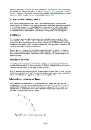 There are other ways to ensure that trees are balanced. We'll mention some at the end of
 this chapter, and examine one, the 2-3-4 tree, in Chapter 10, "2-3-4 Tables and External
 Storage." However, the red-black tree is in most cases the most efficient balanced tree, at
 least when data is stored in memory as opposed to external files.

Our Approach to the Discussion
 We'll explain insertion into red-black trees a little differently than we have explained
 insertion into other data structures. Red-black trees are not trivial to understand. Because
 of this and also because of a multiplicity of symmetrical cases (for left or right children,
 and inside or outside grandchildren) the actual code is more lengthy and complex than
 one might expect. It's therefore hard to learn about the algorithm by examining code.

 Conceptual
 For this reason, we're going to concentrate on conceptual understanding rather than
 coding details. In this we will be aided by the RBTree Workshop applet. We'll describe
 how you can work in partnership with the applet to insert new nodes into a tree. Including
 a human in the insertion routine certainly slows it down, but it also makes it easier for the
 human to understand how the process works.

 Searching works the same way in a red-black tree as it does in an ordinary binary tree.
 On the other hand, insertion and deletion, while based on the algorithms in an ordinary
 tree, are extensively modified. Accordingly, in this chapter we'll be concentrating on the
 insertion process.

 Top-Down Insertion
 In this chapter, the approach to insertion that we'll discuss is called top-down insertion.
 This means that some structural changes may be made to the tree as the search routine
 descends the tree looking for the place to insert the node.

 Another approach is bottom-up insertion. This involves finding the place to insert the node
 and then working back up through the tree making structural changes. Bottom-up insertion
 is less efficient because two passes must be made through the tree.

Balanced and Unbalanced Trees
 Before we begin our investigation of red-black trees, let's review how trees become
 unbalanced. Fire up the Tree Workshop applet from Chapter 8, "Binary Trees," (not this
 chapter's RBTree applet). Use the Fill button to create a tree with only one node. Then
 insert a series of nodes whose keys are in either ascending or descending order. The
 result will be something like that in Figure 9.1.




        Figure 9.1: Items inserted in ascending order




                                                    - 312 -
 