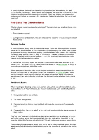 In a red-black tree, balance is achieved during insertion (and also deletion, but we'll
ignore that for the moment). As an item is being inserted, the insertion routine checks that
certain characteristics of the tree are not violated. If they are, it takes corrective action,
restructuring the tree as necessary. By maintaining these characteristics, the tree is kept
balanced.

Red-Black Tree Characteristics
What are these mysterious tree characteristics? There are two, one simple and one more
complicated:

• The nodes are colored.

• During insertion and deletion, rules are followed that preserve various arrangements of
  these colors.

Colored Nodes

In a red-black tree, every node is either black or red. These are arbitrary colors; blue and
yellow would do just as well. In fact, the whole concept of saying that nodes have "colors"
is somewhat arbitrary. Some other analogy could have been used instead: We could say
that every node is either heavy or light, or yin or yang. However, colors are convenient
labels. A data field, which can be boolean (isRed, for example), is added to the node
class to embody this color information.

In the RBTree Workshop applet, the red/black characteristic of a node is shown by its
border color. The center color, as it was in the Tree applet in the last chapter, is simply a
randomly generated data field of the node.

When we speak of a node's color in this chapter we'll almost always be referring to its
red-black border color. In the figures (except the screen shot of Figure 9.2) we'll show
black nodes with a solid black border and red nodes with a white border. (Nodes are
sometimes shown with no border to indicate that it doesn't matter whether they're black
or red.)

Red-Black Rules

When inserting (or deleting) a new node, certain rules, which we call the red-black rules,
must be followed. If they're followed, the tree will be balanced. Let's look briefly at these
rules:

1. Every node is either red or black.

2. The root is always black.

3. If a node is red, its children must be black (although the converse isn't necessarily
   true).

4. Every path from the root to a leaf, or to a null child, must contain the same number of
   black nodes.

The "null child" referred to in Rule 4 is a place where a child could be attached to a non-
leaf node. In other words, it's the potential left child of a node with a right child, or the
potential right child of a node with a left child. This will make more sense as we go along.

The number of black nodes on a path from root to leaf is called the black height. Another
way to state Rule 4 is that the black height must be the same for all paths from the root to
a leaf.

                                                   - 314 -
 