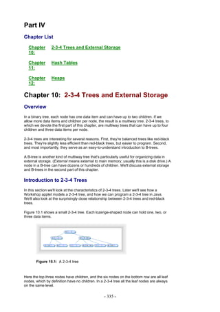 Part IV
Chapter List

  Chapter        2-3-4 Trees and External Storage
  10:

  Chapter        Hash Tables
  11:

  Chapter        Heaps
  12:

Chapter 10: 2-3-4 Trees and External Storage
Overview
In a binary tree, each node has one data item and can have up to two children. If we
allow more data items and children per node, the result is a multiway tree. 2-3-4 trees, to
which we devote the first part of this chapter, are multiway trees that can have up to four
children and three data items per node.

2-3-4 trees are interesting for several reasons. First, they're balanced trees like red-black
trees. They're slightly less efficient than red-black trees, but easier to program. Second,
and most importantly, they serve as an easy-to-understand introduction to B-trees.

A B-tree is another kind of multiway tree that's particularly useful for organizing data in
external storage. (External means external to main memory; usually this is a disk drive.) A
node in a B-tree can have dozens or hundreds of children. We'll discuss external storage
and B-trees in the second part of this chapter.

Introduction to 2-3-4 Trees
In this section we'll look at the characteristics of 2-3-4 trees. Later we'll see how a
Workshop applet models a 2-3-4 tree, and how we can program a 2-3-4 tree in Java.
We'll also look at the surprisingly close relationship between 2-3-4 trees and red-black
trees.

Figure 10.1 shows a small 2-3-4 tree. Each lozenge-shaped node can hold one, two, or
three data items.




       Figure 10.1: A 2-3-4 tree



Here the top three nodes have children, and the six nodes on the bottom row are all leaf
nodes, which by definition have no children. In a 2-3-4 tree all the leaf nodes are always
on the same level.

                                                   - 335 -
 