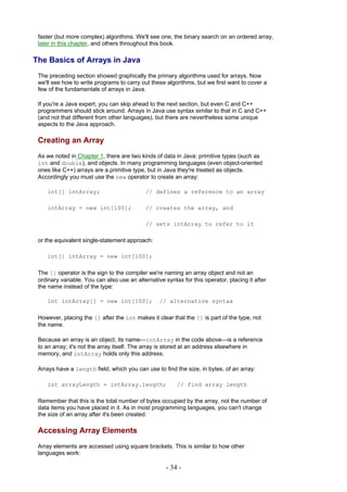 faster (but more complex) algorithms. We'll see one, the binary search on an ordered array,
 later in this chapter, and others throughout this book.

The Basics of Arrays in Java
 The preceding section showed graphically the primary algorithms used for arrays. Now
 we'll see how to write programs to carry out these algorithms, but we first want to cover a
 few of the fundamentals of arrays in Java.

 If you're a Java expert, you can skip ahead to the next section, but even C and C++
 programmers should stick around. Arrays in Java use syntax similar to that in C and C++
 (and not that different from other languages), but there are nevertheless some unique
 aspects to the Java approach.

 Creating an Array
 As we noted in Chapter 1, there are two kinds of data in Java: primitive types (such as
 int and double), and objects. In many programming languages (even object-oriented
 ones like C++) arrays are a primitive type, but in Java they're treated as objects.
 Accordingly you must use the new operator to create an array:

    int[] intArray;                         // defines a reference to an array

    intArray = new int[100];                // creates the array, and

                                            // sets intArray to refer to it

 or the equivalent single-statement approach:

    int[] intArray = new int[100];

 The [] operator is the sign to the compiler we're naming an array object and not an
 ordinary variable. You can also use an alternative syntax for this operator, placing it after
 the name instead of the type:

    int intArray[] = new int[100];                // alternative syntax

 However, placing the [] after the int makes it clear that the [] is part of the type, not
 the name.

 Because an array is an object, its name—intArray in the code above—is a reference
 to an array; it's not the array itself. The array is stored at an address elsewhere in
 memory, and intArray holds only this address.

 Arrays have a length field, which you can use to find the size, in bytes, of an array:

    int arrayLength = intArray.length;                   // find array length

 Remember that this is the total number of bytes occupied by the array, not the number of
 data items you have placed in it. As in most programming languages, you can't change
 the size of an array after it's been created.

 Accessing Array Elements
 Array elements are accessed using square brackets. This is similar to how other
 languages work:

                                                     - 34 -
 