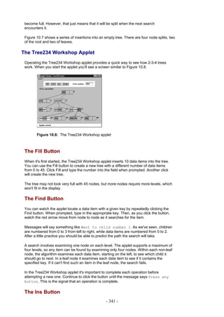become full. However, that just means that it will be split when the next search
 encounters it.

 Figure 10.7 shows a series of insertions into an empty tree. There are four node splits, two
 of the root and two of leaves.

The Tree234 Workshop Applet
 Operating the Tree234 Workshop applet provides a quick way to see how 2-3-4 trees
 work. When you start the applet you'll see a screen similar to Figure 10.8.




        Figure 10.8: The Tree234 Workshop applet



 The Fill Button
 When it's first started, the Tree234 Workshop applet inserts 10 data items into the tree.
 You can use the Fill button to create a new tree with a different number of data items
 from 0 to 45. Click Fill and type the number into the field when prompted. Another click
 will create the new tree.

 The tree may not look very full with 45 nodes, but more nodes require more levels, which
 won't fit in the display.

 The Find Button
 You can watch the applet locate a data item with a given key by repeatedly clicking the
 Find button. When prompted, type in the appropriate key. Then, as you click the button,
 watch the red arrow move from node to node as it searches for the item.

 Messages will say something like Went to child number 1. As we've seen, children
 are numbered from 0 to 3 from left to right, while data items are numbered from 0 to 2.
 After a little practice you should be able to predict the path the search will take.

 A search involves examining one node on each level. The applet supports a maximum of
 four levels, so any item can be found by examining only four nodes. Within each non-leaf
 node, the algorithm examines each data item, starting on the left, to see which child it
 should go to next. In a leaf node it examines each data item to see if it contains the
 specified key. If it can't find such an item in the leaf node, the search fails.

 In the Tree234 Workshop applet it's important to complete each operation before
 attempting a new one. Continue to click the button until the message says Press any
 button. This is the signal that an operation is complete.

 The Ins Button
                                                   - 341 -
 