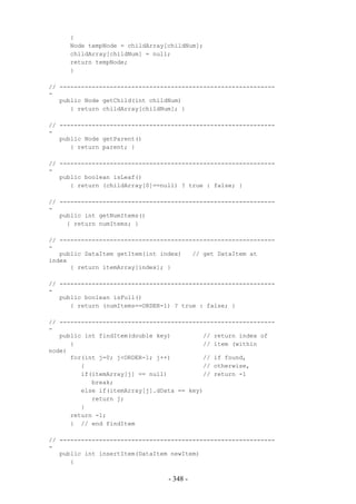 {
     Node tempNode = childArray[childNum];
     childArray[childNum] = null;
     return tempNode;
     }

// ------------------------------------------------------------
-
   public Node getChild(int childNum)
      { return childArray[childNum]; }

// ------------------------------------------------------------
-
   public Node getParent()
      { return parent; }

// ------------------------------------------------------------
-
   public boolean isLeaf()
      { return (childArray[0]==null) ? true : false; }

// ------------------------------------------------------------
-
   public int getNumItems()
     { return numItems; }

// ------------------------------------------------------------
-
   public DataItem getItem(int index)   // get DataItem at
index
      { return itemArray[index]; }

// ------------------------------------------------------------
-
   public boolean isFull()
      { return (numItems==ORDER-1) ? true : false; }

// ------------------------------------------------------------
-
   public int findItem(double key)         // return index of
      {                                    // item (within
node)
      for(int j=0; j<ORDER-1; j++)         // if found,
         {                                 // otherwise,
         if(itemArray[j] == null)          // return -1
            break;
         else if(itemArray[j].dData == key)
            return j;
         }
      return -1;
      } // end findItem

// ------------------------------------------------------------
-
   public int insertItem(DataItem newItem)
      {

                                 - 348 -
 