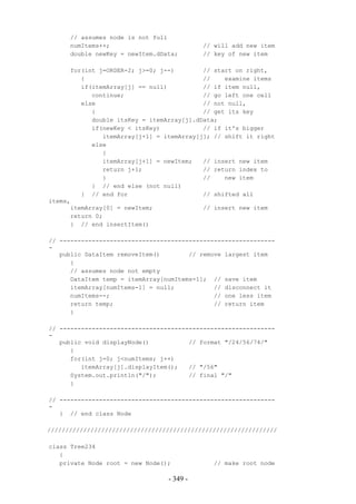 // assumes node is not full
      numItems++;                          // will add new item
      double newKey = newItem.dData;       // key of new item

      for(int j=ORDER-2; j>=0; j--)        // start on right,
         {                                 //    examine items
         if(itemArray[j] == null)          // if item null,
            continue;                      // go left one cell
         else                              // not null,
            {                              // get its key
            double itsKey = itemArray[j].dData;
            if(newKey < itsKey)            // if it's bigger
               itemArray[j+1] = itemArray[j]; // shift it right
            else
               {
               itemArray[j+1] = newItem;   // insert new item
               return j+1;                 // return index to
               }                           //    new item
            } // end else (not null)
         } // end for                      // shifted all
items,
      itemArray[0] = newItem;              // insert new item
      return 0;
      } // end insertItem()

// ------------------------------------------------------------
-
   public DataItem removeItem()        // remove largest item
      {
      // assumes node not empty
      DataItem temp = itemArray[numItems-1]; // save item
      itemArray[numItems-1] = null;           // disconnect it
      numItems--;                             // one less item
      return temp;                            // return item
      }

// ------------------------------------------------------------
-
   public void displayNode()           // format "/24/56/74/"
      {
      for(int j=0; j<numItems; j++)
         itemArray[j].displayItem();   // "/56"
      System.out.println("/");         // final "/"
      }

// ------------------------------------------------------------
-
   } // end class Node

////////////////////////////////////////////////////////////////

class Tree234
   {
   private Node root = new Node();            // make root node

                                 - 349 -
 