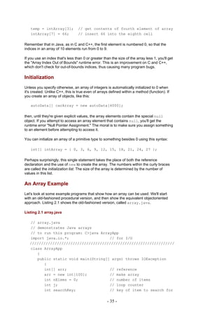 temp = intArray[3];            // get contents of fourth element of array
   intArray[7] = 66;              // insert 66 into the eighth cell

Remember that in Java, as in C and C++, the first element is numbered 0, so that the
indices in an array of 10 elements run from 0 to 9.

If you use an index that's less than 0 or greater than the size of the array less 1, you'll get
the "Array Index Out of Bounds" runtime error. This is an improvement on C and C++,
which don't check for out-of-bounds indices, thus causing many program bugs.

Initialization
Unless you specify otherwise, an array of integers is automatically initialized to 0 when
it's created. Unlike C++, this is true even of arrays defined within a method (function). If
you create an array of objects, like this:

   autoData[] carArray = new autoData[4000];

then, until they're given explicit values, the array elements contain the special null
object. If you attempt to access an array element that contains null, you'll get the
runtime error "Null Pointer Assignment." The moral is to make sure you assign something
to an element before attempting to access it.

You can initialize an array of a primitive type to something besides 0 using this syntax:

   int[] intArray = { 0, 3, 6, 9, 12, 15, 18, 21, 24, 27 };

Perhaps surprisingly, this single statement takes the place of both the reference
declaration and the use of new to create the array. The numbers within the curly braces
are called the initialization list. The size of the array is determined by the number of
values in this list.

An Array Example
Let's look at some example programs that show how an array can be used. We'll start
with an old-fashioned procedural version, and then show the equivalent objectoriented
approach. Listing 2.1 shows the old-fashioned version, called array.java.

Listing 2.1 array.java

   // array.java
   // demonstrates Java arrays
   // to run this program: C>java ArrayApp
   import java.io.*;                  // for I/O
   ////////////////////////////////////////////////////////////////
   class ArrayApp
      {
      public static void main(String[] args) throws IOException
         {
         int[] arr;                   // reference
         arr = new int[100];          // make array
         int nElems = 0;              // number of items
         int j;                       // loop counter
         int searchKey;               // key of item to search for


                                                    - 35 -
 