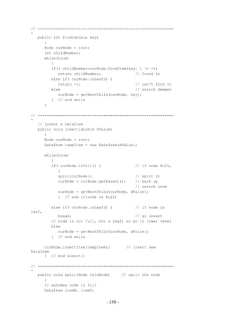 // ------------------------------------------------------------
-
   public int find(double key)
      {
      Node curNode = root;
      int childNumber;
      while(true)
         {
         if(( childNumber=curNode.findItem(key) ) != -1)
            return childNumber;               // found it
         else if( curNode.isLeaf() )
            return -1;                        // can't find it
         else                                 // search deeper
            curNode = getNextChild(curNode, key);
         } // end while
      }

// ------------------------------------------------------------
-
   // insert a DataItem
   public void insert(double dValue)
      {
      Node curNode = root;
      DataItem tempItem = new DataItem(dValue);

        while(true)
           {
           if( curNode.isFull() )               // if node full,
              {
              split(curNode);                  // split it
              curNode = curNode.getParent();   // back up
                                               // search once
             curNode = getNextChild(curNode, dValue);
             } // end if(node is full)

          else if( curNode.isLeaf() )           // if node is
leaf,
             break;                            // go insert
          // node is not full, not a leaf; so go to lower level
          else
             curNode = getNextChild(curNode, dValue);
          } // end while

      curNode.insertItem(tempItem);          // insert new
DataItem
      } // end insert()

// ------------------------------------------------------------
-
   public void split(Node thisNode)     // split the node
      {
      // assumes node is full
      DataItem itemB, itemC;


                                   - 350 -
 