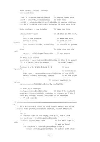 Node parent, child2, child3;
     int itemIndex;

     itemC = thisNode.removeItem();    // remove items from
     itemB = thisNode.removeItem();    // this node
     child2 = thisNode.disconnectChild(2); // remove children
     child3 = thisNode.disconnectChild(3); // from this node

     Node newRight = new Node();             // make new node

      if(thisNode==root)                //     if this is the root,
         {
         root = new Node();                    // make new root
         parent = root;                        // root is our
parent
         root.connectChild(0, thisNode);       // connect to parent
         }
      else                              //     this node not the
root
         parent = thisNode.getParent();        // get parent

     // deal with parent
     itemIndex = parent.insertItem(itemB); // item B to parent
     int n = parent.getNumItems();         // total items?

      for(int j=n-1; j>itemIndex; j--)          // move
parent's
         {                                      // connections
         Node temp = parent.disconnectChild(j); // one child
         parent.connectChild(j+1, temp);        // to the right
         }
                                   // connect newRight to
parent
      parent.connectChild(itemIndex+1, newRight);

     // deal with newRight
     newRight.insertItem(itemC);       // item C to newRight
     newRight.connectChild(0, child2); // connect to 0 and 1
     newRight.connectChild(1, child3); // on newRight
     } // end split()

// ------------------------------------------------------------
-
   // gets appropriate child of node during search for value
   public Node getNextChild(Node theNode, double theValue)
      {
      int j;
      // assumes node is not empty, not full, not a leaf
      int numItems = theNode.getNumItems();
      for(j=0; j<numItems; j++)          // for each item in
node
         {                               // are we less?
         if( theValue < theNode.getItem(j).dData )
            return theNode.getChild(j); // return left child


                                   - 351 -
 