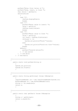 putText("Enter first letter of ");
         putText("show, insert, or find: ");
         char choice = getChar();
         switch(choice)
            {
            case 's':
               theTree.displayTree();
               break;
            case 'i':
               putText("Enter value to insert: ");
               value = getInt();
               theTree.insert(value);
               break;
            case 'f':
               putText("Enter value to find: ");
               value = getInt();
               int found = theTree.find(value);
               if(found != -1)
                  System.out.println("Found "+value);
               else
                  System.out.println("Could not find "+value);
               break;
            default:
               putText("Invalid entryn");
            } // end switch
         } // end while
     }   // end main()

//-------------------------------------------------------------
-
   public static void putText(String s)
      {
      System.out.print(s);
      System.out.flush();
      }

//-------------------------------------------------------------
-
   public static String getString() throws IOException
      {
      InputStreamReader isr = new InputStreamReader(System.in);
      BufferedReader br = new BufferedReader(isr);
      String s = br.readLine();
      return s;
      }

//-------------------------------------------------------------
-
   public static char getChar() throws IOException
      {
      String s = getString();
      return s.charAt(0);
      }


                                 - 353 -
 