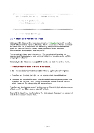 //-------------------------------------------------------------
      public static int getInt() throws IOException
         {
         String s = getString();
         return Integer.parseInt(s);
         }

   //-------------------------------------------------------------

        }   // end class Tree234App


2-3-4 Trees and Red-Black Trees
At this point 2-3-4 trees and red-black trees (described in Chapter 9) probably seem like
entirely different entities. However, it turns out that in a certain sense they are completely
equivalent. One can be transformed into the other by the application of a few simple
rules, and even the operations needed to keep them balanced are equivalent.
Mathematicians would say they were isomorphic.

You probably won't ever need to transform a 2-3-4 tree into a red-black tree, but
equivalence of these structures casts additional light on their operation and is useful in
analyzing their efficiency.

Historically the 2-3-4 tree was developed first; later the red-black tree evolved from it.


Transformation from 2-3-4 to Red-Black
A 2-3-4 tree can be transformed into a red-black tree by applying the following rules:

• Transform any 2-node in the 2-3-4 tree into a black node in the red-black tree.

• Transform any 3-node into a child C (with two children of its own) and a parent P (with
  children C and one other child). It doesn't matter which item becomes the child and
  which the parent. C is colored red and P is colored black.

Transform any 4-node into a parent P and two children C1 and C2, both with two children
of their own. C1 and C2 are colored red and P is black.

Figure 10.13 shows these transformations. The child nodes in these subtrees are colored
red; all other nodes are colored black.




                                                   - 354 -
 