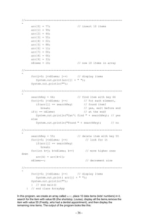 //-------------------------------------------------------------
   -
         arr[0] = 77;                 // insert 10 items
         arr[1] = 99;
         arr[2] = 44;
         arr[3] = 55;
         arr[4] = 22;
         arr[5] = 88;
         arr[6] = 11;
         arr[7] = 00;
         arr[8] = 66;
         arr[9] = 33;
         nElems = 10;                 // now 10 items in array

   //-------------------------------------------------------------
   -
         for(j=0; j<nElems; j++)      // display items
            System.out.print(arr[j] + " ");
         System.out.println("");

   //-------------------------------------------------------------
   -
         searchKey = 66;              // find item with key 66
         for(j=0; j<nElems; j++)          // for each element,
            if(arr[j] == searchKey)       // found item?
               break;                     // yes, exit before end
         if(j == nElems)                  // at the end?
            System.out.println("Can't find " + searchKey); // yes
         else
            System.out.println("Found " + searchKey);      // no

   //-------------------------------------------------------------
   -
         searchKey = 55;              // delete item with key 55
         for(j=0; j<nElems; j++)           // look for it
            if(arr[j] == searchKey)
               break;
         for(int k=j; k<nElems; k++)       // move higher ones
   down
            arr[k] = arr[k+1];
         nElems--;                         // decrement size

   //-------------------------------------------------------------
   -
         for(j=0; j<nElems; j++)      // display items
            System.out.print( arr[j] + " ");
         System.out.println("");
         } // end main()
      } // end class ArrayApp

In this program, we create an array called arr, place 10 data items (kids' numbers) in it,
search for the item with value 66 (the shortstop, Louisa), display all the items,remove the
item with value 55 (Freddy, who had a dentist appointment), and then display the
remaining nine items. The output of the program looks like this:

                                                   - 36 -
 