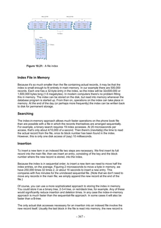 Figure 10.21: A file index



Index File in Memory

Because it's so much smaller than the file containing actual records, it may be that the
index is small enough to fit entirely in main memory. In our example there are 500,000
records. Each one has a 32-byte entry in the index, so the index will be 32x500,000 or
1,600,000 bytes long (1.6 megabytes). In modern computers there's no problem fitting
this in memory. The index can be stored on the disk, but read into memory whenever the
database program is started up. From then on, operations on the index can take place in
memory. At the end of the day (or perhaps more frequently) the index can be written back
to disk for permanent storage.

Searching

The index-in-memory approach allows much faster operations on the phone book file
than are possible with a file in which the records themselves are arranged sequentially.
For example, a binary search requires 19 index accesses. At 20 microseconds per
access, that's only about 4/10,000 of a second. Then there's (inevitably) the time to read
the actual record from the file, once its block number has been found in the index.
However, this is only one disk access of (say) 10 milliseconds.

Insertion

To insert a new item in an indexed file two steps are necessary. We first insert its full
record into the main file; then we insert an entry, consisting of the key and the block
number where the new record is stored, into the index.

Because the index is in sequential order, to insert a new item we need to move half the
index entries, on the average. Figuring 2 microseconds to move a byte in memory, we
have 250,000 times 32 times 2, or about 16 seconds to insert a new entry. This
compares with five minutes for the unindexed sequential file. (Note that we don't need to
move any records in the main file; we simply append the new record at the end of the
file.)

Of course, you can use a more sophisticated approach to storing the index in memory.
You could store it as a binary tree, 2-3-4 tree, or red-black tree, for example. Any of these
would significantly reduce insertion and deletion times. In any case the index-in-memory
approach is much faster than the sequential-file approach. In some cases it will also be
faster than a B-tree.

The only actual disk accesses necessary for an insertion into an indexed file involve the
new record itself. Usually the last block in the file is read into memory, the new record is


                                                   - 367 -
 